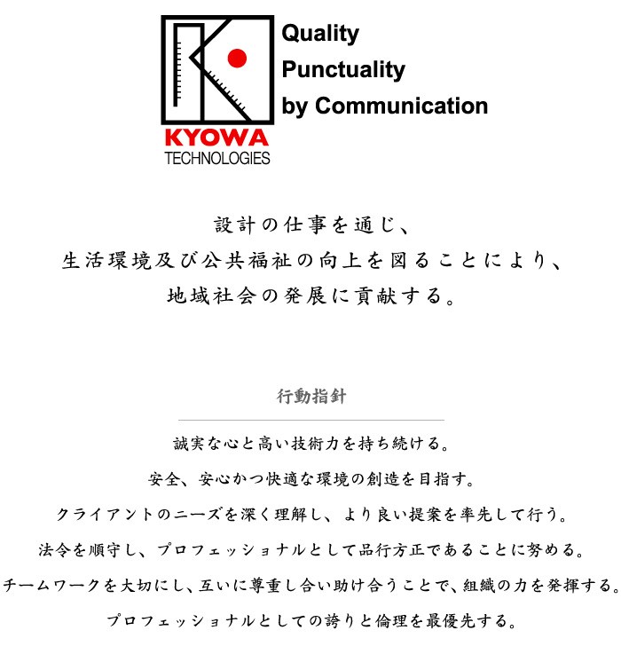 経営理念：設計の仕事を通じ、生活環境及び公共福祉の向上を図ることにより、地域社会の発展に貢献する。行動指針：誠実な心と高い技術力を持ち続ける。安全、安心かつ快適な環境の創造を目指す。クライアントのニーズを深く理解し、より良い提案を率先して行う。法令を順守し、プロフェッショナルとして品行方正であることに努める。チームワークを大切にし、互いに尊重し合い助け合うことで、組織の力を発揮する。プロフェッショナルとしての誇りと倫理を最優先する。